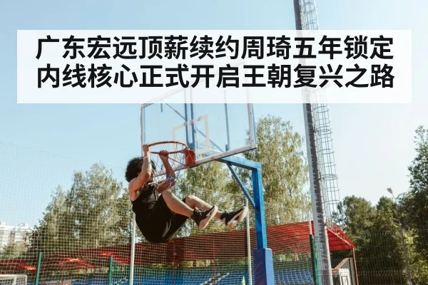 广东宏远顶薪续约周琦五年锁定内线核心正式开启王朝复兴之路